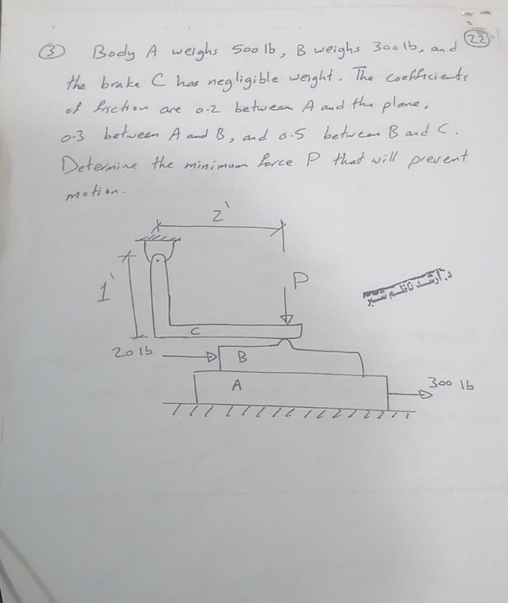 22
Body A welghs Soo lb, B weighs 300lb, and
the brake c has negligible weight. The coefficiets
of fiction are
0-2 between A and the plane,
0-3 between A and B, and6.5 betweas B and C.
Detemine the minimum Lorce P that will prevent
motion.
1
2015
B
300 1b
