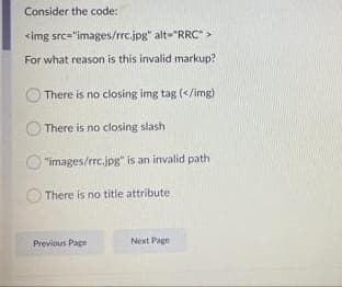 Consider the code:
<img src="images/rrc.jpg" alt="RRC" >
For what reason is this invalid markup?
There is no closing img tag (</img)
There is no closing slash
"images/rrc.jpg" is an invalid path
There is no title attribute
Previous Page
Next Page
