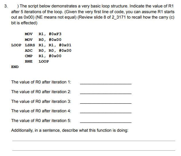 3.
) The script below demonstrates a very basic loop structure. Indicate the value of R1
after 5 iterations of the loop. (Given the very first line of code, you can assume R1 starts
out as Ox00) (NE means not equal) (Review slide 8 of 2_3171 to recall how the carry (c)
bit is effected)
MOV
R1, #0XF3
MOV RO, #0x00
LOOP LSRS R1, R1, #0x01
ADC RO, RO, #0x00
CMP
R1, #0x00
BNE
LOOP
END
The value of RO after iteration 1:
The value of RO after iteration 2:
The value of RO after iteration 3:
The value of RO after iteration 4:
The value of RO after iteration 5:
Additionally, in a sentence, describe what this function is doing:
