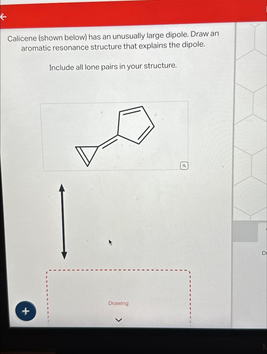 ←
Calicene (shown below) has an unusually large dipole. Draw an
aromatic resonance structure that explains the dipole.
Include all lone pairs in your structure.
+
Drawing
Q
Di