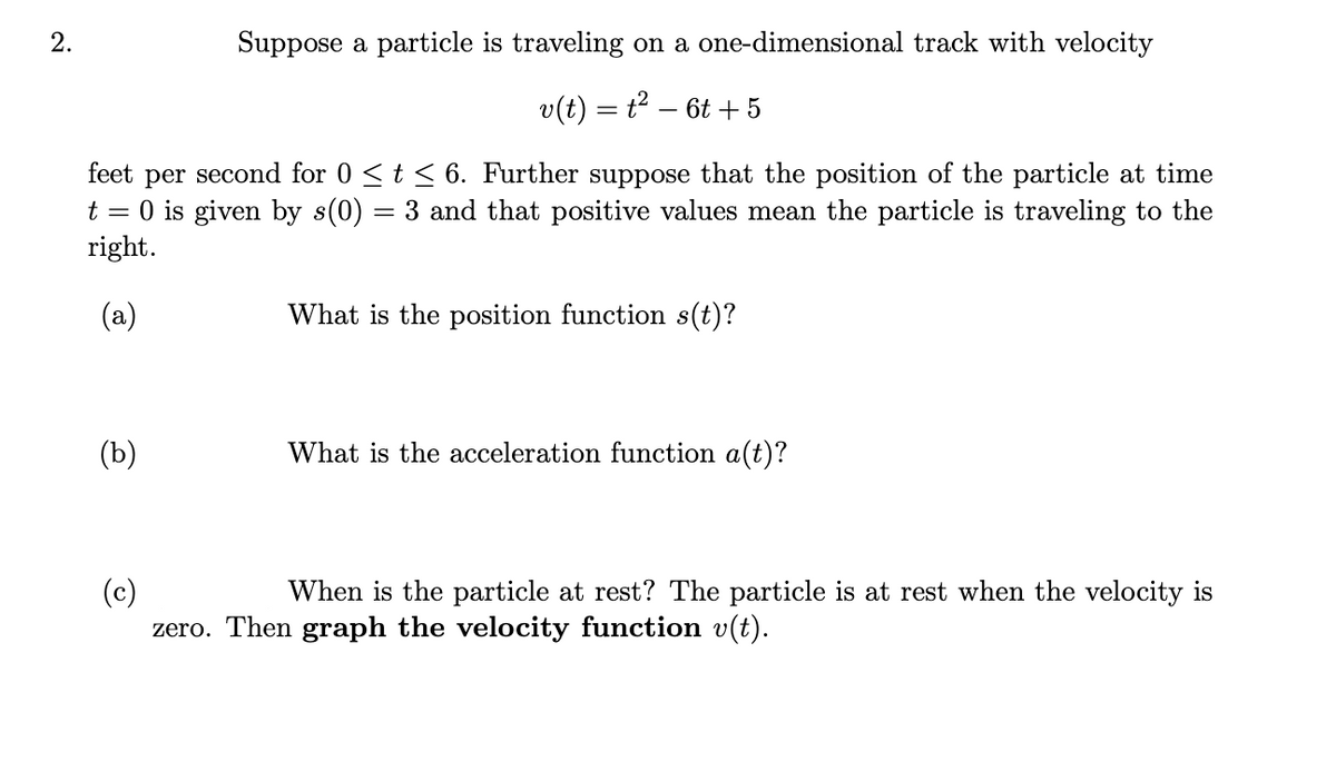 2.
Suppose a particle is traveling on a one-dimensional track with velocity
v(t) = t² − 6t + 5
feet per
second for 0 ≤ t ≤ 6. Further suppose that the position of the particle at time
t = 0 is given by s(0) = 3 and that positive values mean the particle is traveling to the
right.
(a)
(b)
What is the position function s(t)?
What is the acceleration function a(t)?
(c)
When is the particle at rest? The particle is at rest when the velocity is
zero. Then graph the velocity function v(t).