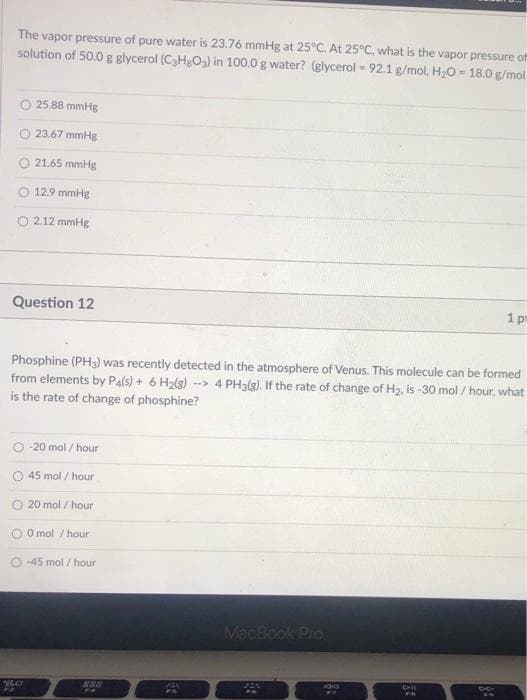 The vapor pressure of pure water is 23.76 mmHg at 25°C. At 25°C, what is the vapor pressure of
solution of 50.0 g glycerol (C3H3O3) in 100.0 g water? (glycerol 92.1 g/mol, H20 = 18.0 g/mol
%3D
25.88 mmHg
23.67 mmHg
21.65 mmHg
12.9 mmHg
O 2.12 mmHg
Question 12
1 p
Phosphine (PH3) was recently detected in the atmosphere of Venus. This molecule can be formed
from elements by Pals) + 6 H2(g) --> 4 PH3(g). If the rate of change of H2, is -30 mol / hour, what
is the rate of change of phosphine?
-20 mol / hour
45 mol / hour
O 20 mol / hour
O O mol / hour
O -45 mol / hour
MacBook Pro
