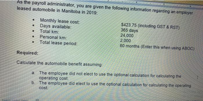 As the payroll administrator, you are given the following information regarding an employer
leased automobile in Manitoba in 2019:
Monthly lease cost:
Days available:
Total km:
$423.75 (including GST & RST)
365 days
24,000
2,000
60 months (Enter this when using ABOC)
Personal km:
Total lease period:
Required:
Calculate the automobile benefit assuming:
a. The employee did not elect to use the optional calculation for calculating the
operating cost.
b. The employee did elect to use the optional calculation for calculating the operating
cost.
