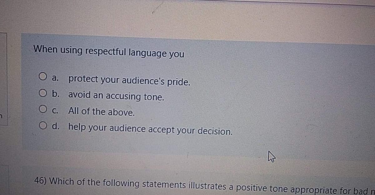 When using respectful language you
O a. protect your audience's pride.
O b. avoid an accusing tone.
O c. All of the above.
O d. help your audience accept your decision.
46) Which of the following statements illustrates a positive tone appropriate for bad n
