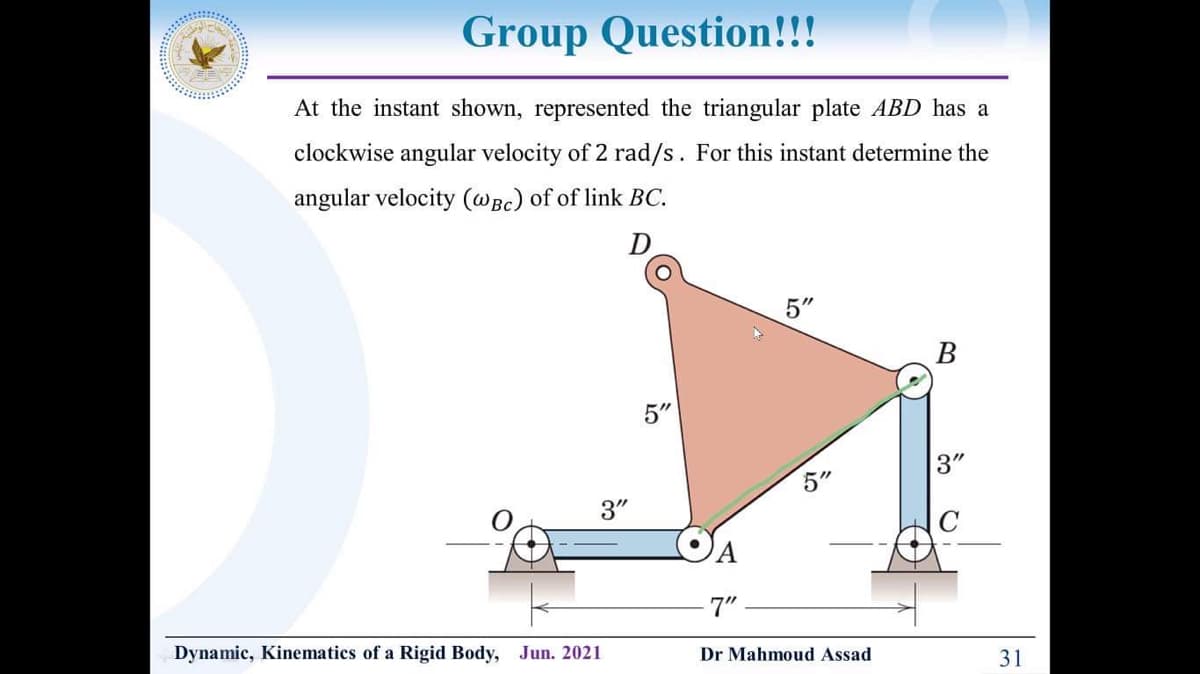 Group Question!!!
At the instant shown, represented the triangular plate ABD has a
clockwise angular velocity of 2 rad/s. For this instant determine the
angular velocity (@Bc) of of link BC.
D
5"
В
5"
3"
5"
3"
7"
Dynamic, Kinematics of a Rigid Body, Jun. 2021
31
Dr Mahmoud Assad
