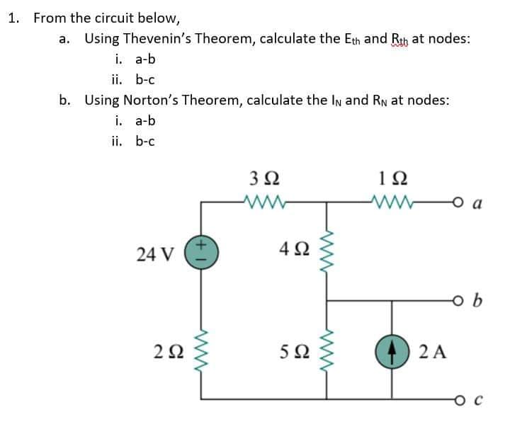 1. From the circuit below,
a. Using Thevenin's Theorem, calculate the Eth and Rth at nodes:
i. a-b
ii. b-c
b. Using Norton's Theorem, calculate the In and RN at nodes:
i. a-b
ii. b-c
3Ω
12
O a
24 V
4 2
5Ω
) 2 A
O C
