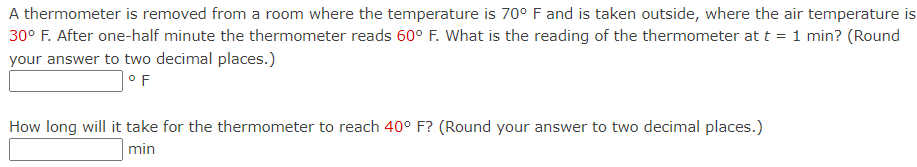 A thermometer is removed from a room where the temperature is 70° F and is taken outside, where the air temperature is
30° F. After one-half minute the thermometer reads 60° F. What is the reading of the thermometer at t = 1 min? (Round
your answer to two decimal places.)
°F
How long will it take for the thermometer to reach 40° F? (Round your answer to two decimal places.)
min