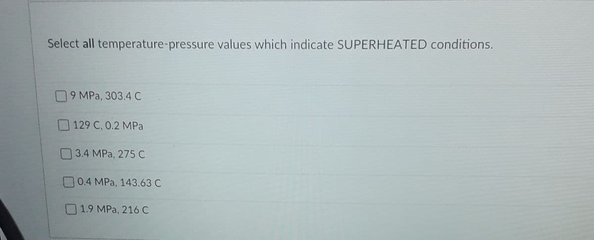 Select all temperature-pressure values which indicate SUPERHEATED conditions.
9 MPa, 303.4 C
129 C, 0.2 MPa
3.4 MPa, 275 C
0.4 MPa, 143.63 C
O1.9 MPa, 216 C
