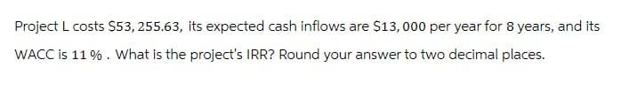 Project L costs $53, 255.63, its expected cash inflows are $13,000 per year for 8 years, and its
WACC is 11%. What is the project's IRR? Round your answer to two decimal places.