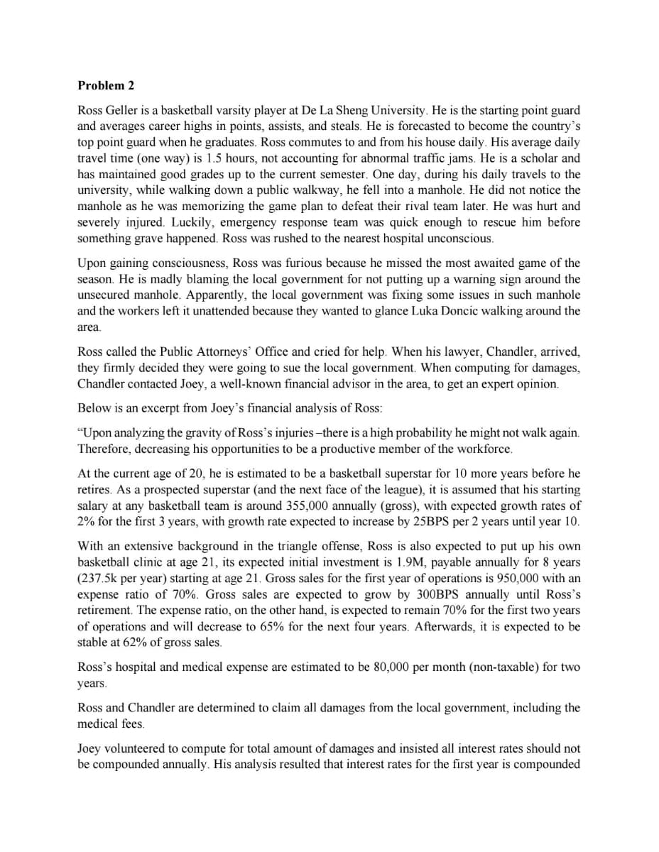 Problem 2
Ross Geller is a basketball varsity player at De La Sheng University. He is the starting point guard
and averages career highs in points, assists, and steals. He is forecasted to become the country's
top point guard when he graduates. Ross commutes to and from his house daily. His average daily
travel time (one way) is 1.5 hours, not accounting for abnormal traffic jams. He is a scholar and
has maintained good grades up to the current semester. One day, during his daily travels to the
university, while walking down a public walkway, he fell into a manhole. He did not notice the
manhole as he was memorizing the game plan to defeat their rival team later. He was hurt and
severely injured. Luckily, emergency response team was quick enough to rescue him before
something grave happened. Ross was rushed to the nearest hospital unconscious.
Upon gaining consciousness, Ross was furious because he missed the most awaited game of the
season. He is madly blaming the local government for not putting up a warning sign around the
unsecured manhole. Apparently, the local government was fixing some issues in such manhole
and the workers left it unattended because they wanted to glance Luka Doncic walking around the
area.
Ross called the Public Attorneys' Office and cried for help. When his lawyer, Chandler, arrived,
they firmly decided they were going to sue the local government. When computing for damages,
Chandler contacted Joey, a well-known financial advisor in the area, to get an expert opinion.
Below is an excerpt from Joey's financial analysis of Ross:
"Upon analyzing the gravity of Ross's injuries-there is a high probability he might not walk again.
Therefore, decreasing his opportunities to be a productive member of the workforce.
At the current age of 20, he is estimated to be a basketball superstar for 10 more years before he
retires. As a prospected superstar (and the next face of the league), it is assumed that his starting
salary at any basketball team is around 355,000 annually (gross), with expected growth rates of
2% for the first 3 years, with growth rate expected to increase by 25BPS per 2 years until year 10.
With an extensive background in the triangle offense, Ross is also expected to put up his own
basketball clinic at age 21, its expected initial investment is 1.9M, payable annually for 8 years
(237.5k per year) starting at age 21. Gross sales for the first year of operations is 950,000 with an
expense ratio of 70%. Gross sales are expected to grow by 300BPS annually until Ross's
retirement. The expense ratio, on the other hand, is expected to remain 70% for the first two years
of operations and will decrease to 65% for the next four years. Afterwards, it is expected to be
stable at 62% of gross sales.
Ross's hospital and medical expense are estimated to be 80,000 per month (non-taxable) for two
years.
Ross and Chandler are determined to claim all damages from the local government, including the
medical fees.
Joey volunteered to compute for total amount of damages and insisted all interest rates should not
be compounded annually. His analysis resulted that interest rates for the first year is compounded
