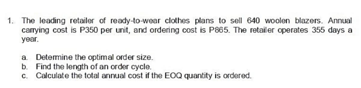 1. The leading retailer of ready-to-wear clothes plans to sell 640 woolen blazers. Annual
carrying cost is P350 per unit, and ordering cost is P865. The retailer operates 355 days a
year.
a. Detemine the optimal order size.
b.
Find the length of an order cycle.
c. Calculate the total annual cost if the EOQ quantity is ordered.
