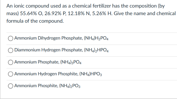 An ionic compound used as a chemical fertilizer has the composition (by
mass) 55.64% O, 26.92% P, 12.18% N, 5.26% H. Give the name and chemical
formula of the compound.
Ammonium Dihydrogen Phosphate, (NH4)H2PO4
Diammonium Hydrogen Phosphate, (NH4)2HPO4
Ammonium Phosphate, (NH4)3PO4
Ammonium Hydrogen Phosphite, (NH4)HPO3
O Ammonium Phosphite, (NH4))2PO3
