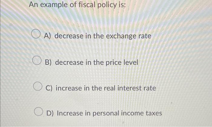 An example of fiscal policy is:
A) decrease in the exchange rate
OB) decrease in the price level
C) increase in the real interest rate
OD) Increase in personal income taxes