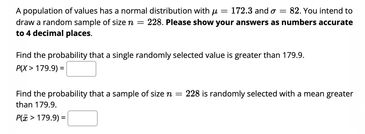 172.3 and o =
82. You intend to
A population of values has a normal distribution with u
draw a random sample of size n
to 4 decimal places.
228. Please show your answers as numbers accurate
Find the probability that a single randomly selected value is greater than 179.9.
P(X> 179.9) =
Find the probability that a sample of size n =
228 is randomly selected with a mean greater
than 179.9.
P( > 179.9) =
