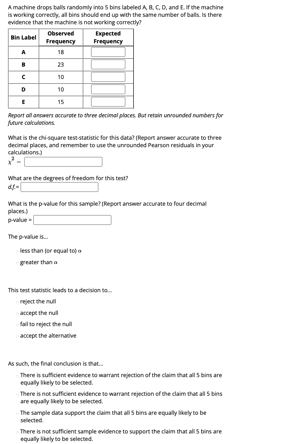 A machine drops balls randomly into 5 bins labeled A, B, C, D, and E. If the machine
is working correctly, all bins should end up with the same number of balls. Is there
evidence that the machine is not working correctly?
Observed
Expected
Frequency
Bin Label
Frequency
A
18
В
23
10
D
10
15
Report all answers accurate to three decimal places. But retain unrounded numbers for
future calculations.
What is the chi-square test-statistic for this data? (Report answer accurate to three
decimal places, and remember to use the unrounded Pearson residuals in your
calculations.)
= X
What are the degrees of freedom for this test?
d.f.=
What is the p-value for this sample? (Report answer accurate to four decimal
places.)
p-value =
The p-value is...
less than (or equal to) a
greater than a
This test statistic leads to a decision to..
reject the null
accept the null
fail to reject the null
accept the alternative
As such, the final conclusion is that...
There is sufficient evidence to warrant rejection of the claim that all 5 bins are
equally likely to be selected.
There is not sufficient evidence to warrant rejection of the claim that all 5 bins
are equally likely to be selected.
The sample data support the claim that all 5 bins are equally likely to be
selected.
There is not sufficient sample evidence to support the claim that all 5 bins are
equally likely to be selected.
