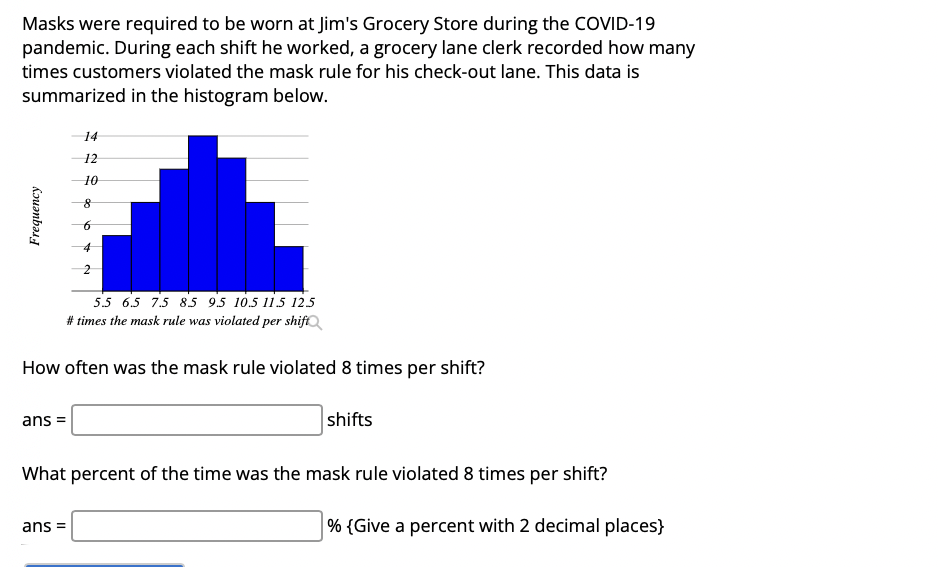 Masks were required to be worn at Jim's Grocery Store during the COVID-19
pandemic. During each shift he worked, a grocery lane clerk recorded how many
times customers violated the mask rule for his check-out lane. This data is
summarized in the histogram below.
14
12
10
5.5 6.5 7.5 85 9.5 10.5 11.5 125
# times the mask rule was violated per shift
How often was the mask rule violated 8 times per shift?
ans =
shifts
What percent of the time was the mask rule violated 8 times per shift?
ans =
% {Give a percent with 2 decimal places}
Frequency
2.
