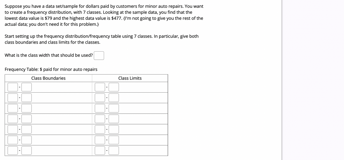 Suppose you have a data set/sample for dollars paid by customers for minor auto repairs. You want
to create a frequency distribution, with 7 classes. Looking at the sample data, you find that the
lowest data value is $79 and the highest data value is $477. {I'm not going to give you the rest of the
actual data; you don't need it for this problem.}
Start setting up the frequency distribution/frequency table using 7 classes. In particular, give both
class boundaries and class limits for the classes.
What is the class width that should be used?
Frequency Table: $ paid for minor auto repairs
Class Boundaries
Class Limits
