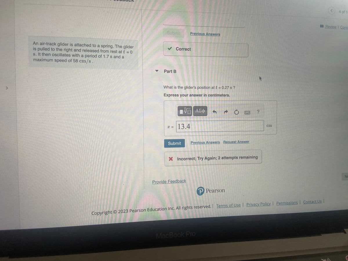 An air-track glider is attached to a spring. The glider
is pulled to the right and released from rest at t = 0
s. It then oscillates with a period of 1.7 s and a
maximum speed of 58 cm/s.
Submit
✓ Correct
Part B
What is the glider's position at t = 0.27 s?
Express your answer in centimeters.
X =
Previous Answers
13.4
Submit
VG ΑΣΦ
Provide Feedback
f
↑
Previous Answers Request Answer
MacBook Pro
X Incorrect; Try Again; 2 attempts remaining
е
P Pearson
16:25 37-275
K
?
cm
Copyright © 2023 Pearson Education Inc. All rights reserved. | Terms of Use | Privacy Policy | Permissions | Contact Us |
4 of 1:
Review | Cons
Ne
