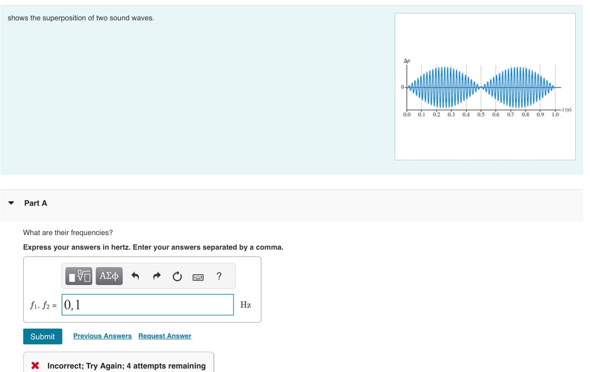 shows the superposition of two sound waves.
Part A
What are their frequencies?
Express your answers in hertz. Enter your answers separated by a comma.
1ΨΕΙ ΑΣΦ
f₁, f2 = 0,1
Submit
Previous Answers Request Answer
X Incorrect; Try Again; 4 attempts remaining
?
Hz
0.0 01 02 03
0.4 0.5
0.6 0.7
0.8
0.9
1.0
-1 (s)