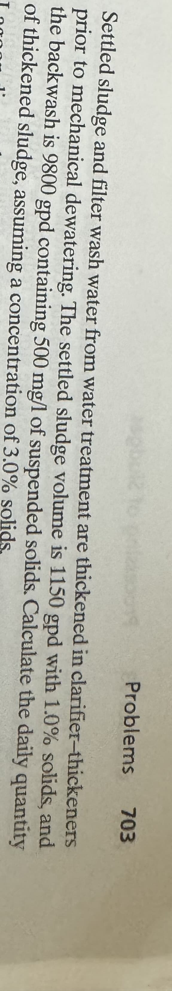 T
Settled sludge and filter wash water from water treatment are thickened in
Problems 703
clarifier-thickeners
prior to mechanical dewatering. The settled sludge volume is 1150 gpd with 1.0% solids, and
the backwash is 9800 gpd containing 500 mg/l of suspended solids. Calculate the daily quantity
of thickened sludge, assuming a concentration of 3.0% solids