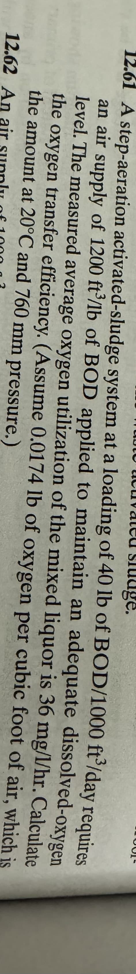 vated sludge.
12.61 A step-aeration activated-sludge system at a loading of 40 lb of
BOD/1000 ft³/day requires
an air supply of 1200 ft/lb of BOD applied to maintain an adequate dissolved-oxygen
level. The measured average oxygen utilization of the mixed liquor is 36 mg/1/hr. Calculate
the oxygen transfer efficiency. (Assume 0.0174 lb of oxygen per cubic foot of air, which is
the amount at 20°C and 760 mm pressure.)
12.62 An air sunnly