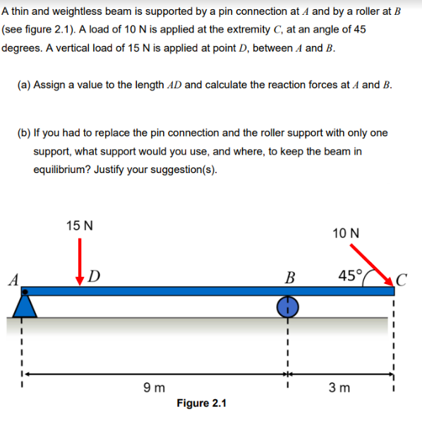 A thin and weightless beam is supported by a pin connection at A and by a roller at B
(see figure 2.1). A load of 10 N is applied at the extremity C, at an angle of 45
degrees. A vertical load of 15 N is applied at point D, between 1 and B.
(a) Assign a value to the length AD and calculate the reaction forces at A and B.
(b) If you had to replace the pin connection and the roller support with only one
support, what support would you use, and where, to keep the beam in
equilibrium? Justify your suggestion(s).
15 N
D
9m
Figure 2.1
B
10 N
45°
3 m
C