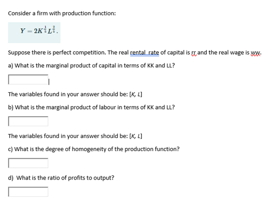 Consider a firm with production function:
Y = 2K1L².
Suppose there is perfect competition. The real rental rate of capital is and the real wage is ww.
a) What is the marginal product of capital in terms of KK and LL?
The variables found in your answer should be: [K, L]
b) What is the marginal product of labour in terms of KK and LL?
The variables found in your answer should be: [K, L]
c) What is the degree of homogeneity of the production function?
d) What is the ratio of profits to output?