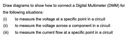 Draw diagrams to show how to connect a Digital Multimeter (DMM) for
the following situations:
(i) to measure the voltage at a specific point in a circuit
(ii)
to measure the voltage across a component in a circuit
(iii)
to measure the current flow at a specific point in a circuit