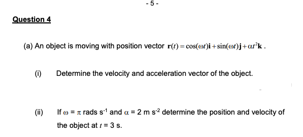 -5-
Question 4
(a) An object is moving with position vector r(t) = cos(cot)i+sin(cot)j + a²k.
(i)
Determine the velocity and acceleration vector of the object.
(ii)
If = rads s-¹ and a = 2 m s-² determine the position and velocity of
the object at t = 3 s.