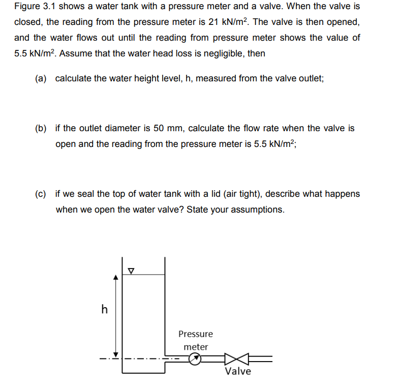 Figure 3.1 shows a water tank with a pressure meter and a valve. When the valve is
closed, the reading from the pressure meter is 21 kN/m². The valve is then opened,
and the water flows out until the reading from pressure meter shows the value of
5.5 kN/m². Assume that the water head loss is negligible, then
(a) calculate the water height level, h, measured from the valve outlet;
(b) if the outlet diameter is 50 mm, calculate the flow rate when the valve is
open and the reading from the pressure meter is 5.5 kN/m²;
(c) if we seal the top of water tank with a lid (air tight), describe what happens
when we open the water valve? State your assumptions.
h
V
Pressure
meter
Valve