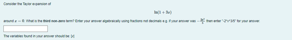 Consider the Taylor expansion of
In(1 + 3x)
around x = 0. What is the third non-zero term? Enter your answer algebraically using fractions not decimals e.g. if your answer was
The variables found in your answer should be: [x]
then enter "-2*x^3/5" for your answer.