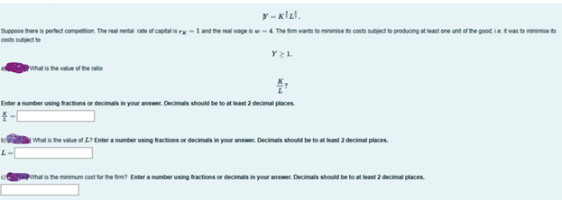 Y-KILI.
Suppose there is perfect competition. The real rental rate of capital is rx-1 and the real wage is 4. The firm wants to minimise its costs subject to producing at least one unit of the good, Le. It was to minimise its
costs subject to
What is the value of the ratio
Y2L
Enter a number using fractions or decimals in your answer. Decimals should be to at least 2 decimal places.
4-C
What is the value of L? Enter a number using fractions or decimals in your answer. Decimals should be to at least 2 decimal places.
What is the minimum cost for the firm? Enter a number using fractions or decimals in your answer. Decimals should be to at least 2 decimal places.