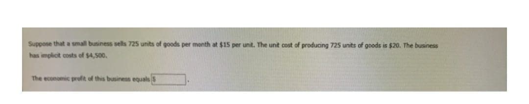 Suppose that a small business sells 725 units of goods per month at $15 per unit. The unit cost of producing 725 units of goods is $20. The business
has implicit costs of $4,500.
The economic profit of this business equals S