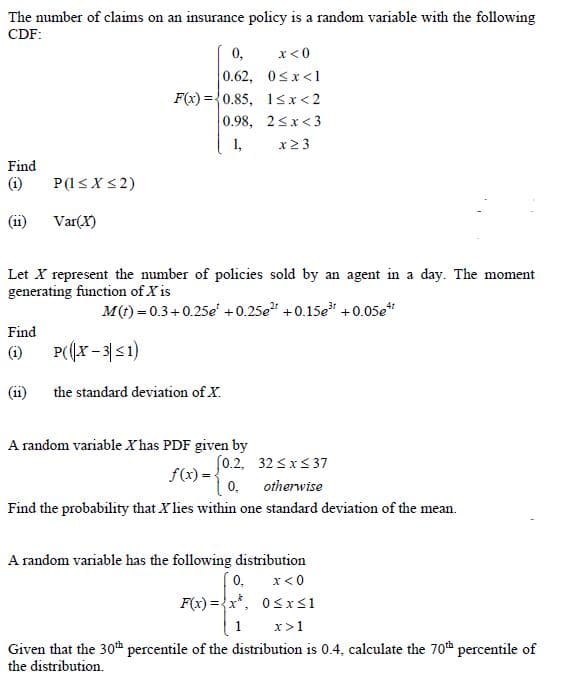 The number of claims on an insurance policy is a random variable with the following
CDF:
0,
x<0
0.62, 0<x<1
F(x) ={0.85, 1sx<2
0.98, 2sx<3
x2 3
1,
Find
(i)
P(1<X<2)
(ii)
Var(X)
Let X represent the number of policies sold by an agent in a day. The moment
generating function of X is
M(t) = 0.3+0.25e +0.25e +0.15e +0.05e*
Find
(i)
P(X- 3|<1)
(11
the standard deviation of X.
A random variable Xhas PDF given by
(0.2, 32 <xS37
f(x) = -
0, otherwise
Find the probability that X lies within one standard deviation of the mean.
A random variable has the following distribution
x< 0
F(x) ={x*, 0sxs1
1
Given that the 30h percentile of the distribution is 0.4, calculate the 70th percentile of
x>1
the distribution.
