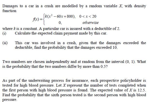 Damages to a car in a crash are modelled by a random variable X, with density
function
k(x? - 60x +800), 0<x< 20
0,
Ax)
otherwise
where k is a constant. A particular car is insured with a deductible of 2.
(i)
Calculate the expected claim payment made by this car.
(ii)
This car was involved in a crash, given that the damages exceeded the
deductible, find the probability that the damages exceeded 10.
Two numbers are chosen independently and at random from the interval (0, 1). What
is the probability that the two numbers differ by more than 0.5?
As part of the underwriting process for insurance, each prospective policyholder is
tested for high blood pressure. Let X represent the number of tests completed when
the first person with high blood pressure is found. The expected value of X is 12.5.
Find the probability that the sixth person tested is the second person with high blood
pressure.
