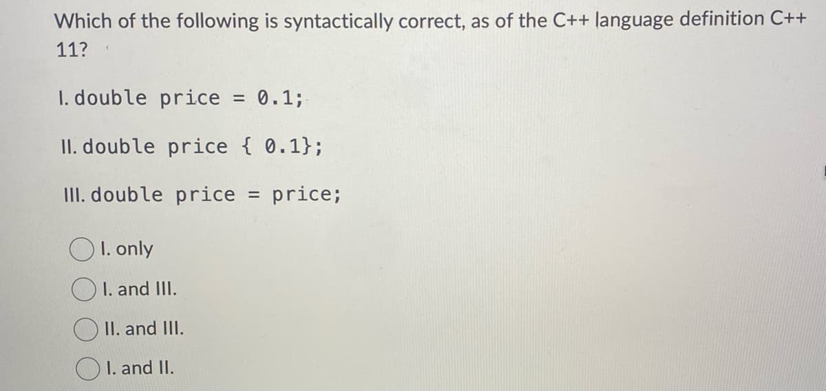 Which of the following is syntactically correct, as of the C++ language definition C++
11?
I. double price = 0.1;
II. double price { 0.1};
III. double price = price;
OI. only
I. and III.
II. and III.
I. and II.