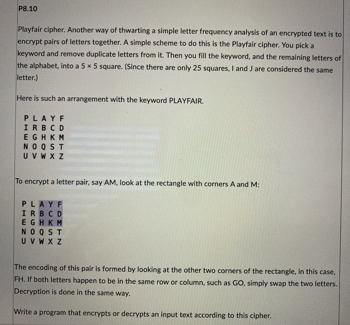 P8.10
Playfair cipher. Another way of thwarting a simple letter frequency analysis of an encrypted text is to
encrypt pairs of letters together. A simple scheme to do this is the Playfair cipher. You pick a
keyword and remove duplicate letters from it. Then you fill the keyword, and the remaining letters of
the alphabet, into a 5 x 5 square. (Since there are only 25 squares, I and J are considered the same
letter.)
Here is such an arrangement with the keyword PLAYFAIR.
PLAYF
IRBCD
EGHKM
NOQST
UVWXZ
To encrypt a letter pair, say AM, look at the rectangle with corners A and M:
PLAYF
IRBCD
EGHKM
NOQST
UV W X Z
The encoding of this pair is formed by looking at the other two corners of the rectangle, in this case,
FH. If both letters happen to be in the same row or column, such as GO, simply swap the two letters.
Decryption is done in the same way.
Write a program that encrypts or decrypts an input text according to this cipher.