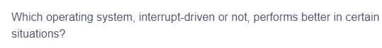 Which operating system, interrupt-driven or not, performs better in certain
situations?