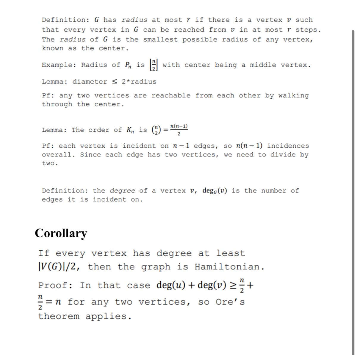 Definition: G has radius at most r if there is a vertex v such
that every vertex in G can be reached from v in at most r steps.
The radius of G is the smallest possible radius of any vertex,
known as the center.
Example: Radius of P is 4
with center being a middle vertex.
Lemma: diameter < 2*radius
Pf: any two vertices are reachable from each other by walking
through the center.
п(п-1)
Lemma: The order of Kn is (“)
%3D
2
Pf: each vertex is incident on n-1 edges, so n(n– 1) incidences
overall. Since each edge has two vertices, we need to divide by
two.
Definition: the degree of a vertex v, degc(v) is the number of
edges it is incident on.
Corollary
If every vertex has degree at least
|V(G)|/2, then the graph is Hamiltonian.
п
Proof: In that case deg(u) + deg(v) >÷+
п
= n for any two vertices,
so Ore's
theorem applies.
