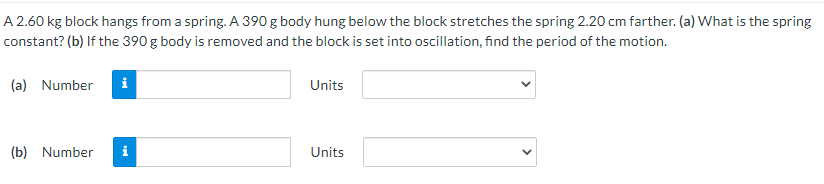 A 2.60 kg block hangs from a spring. A 390 g body hung below the block stretches the spring 2.20 cm farther. (a) What is the spring
constant? (b) If the 390 g body is removed and the block is set into oscillation, find the period of the motion.
(a) Number
i
Units
(b) Number
i
Units
>
