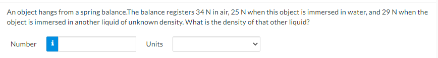 An object hangs from a spring balance.The balance registers 34 N in air, 25 N when this object is immersed in water, and 29 N when the
object is immersed in another liquid of unknown density. What is the density of that other liquid?
Number
i
Units
