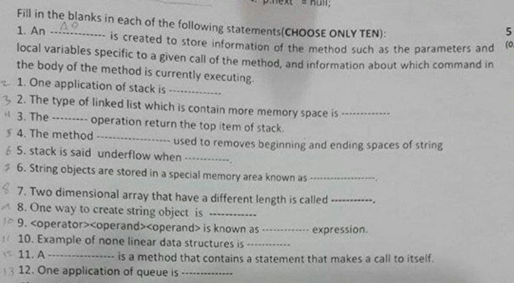 Fill in the blanks in each of the following statements (CHOOSE ONLY TEN):
5
AP
1. An ---
is created to store information of the method such as the parameters and (0-
local variables specific to a given call of the method, and information about which command in
the body of the method is currently executing.
21. One application of stack is
32. The type of linked list which is contain more memory space is
3. The --------- operation return the top item of stack.
54. The method
used to removes beginning and ending spaces of string
6 5. stack is said underflow when
6. String objects are stored in a special memory area known as
7. Two dimensional array that have a different length is called -----------
A 8. One way to create string object is --------
10 9. <operator><operand><operand> is known as
expression.
110. Example of none linear data structures is
12 11. A
is a method that contains a statement that makes a call to itself.
13 12. One application of queue is