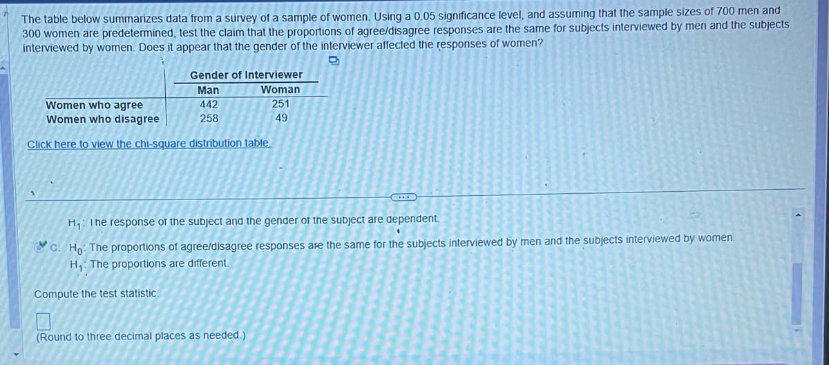 The table below summarizes data from a survey of a sample of women. Using a 0.05 significance level, and assuming that the sample sizes of 700 men and
300 women are predetermined, test the claim that the proportions of agree/disagree responses are the same for subjects interviewed by men and the subjects
interviewed by women. Does it appear that the gender of the interviewer affected the responses of women?
P
Gender of Interviewer
Man
Woman
Women who agree
442
251
Women who disagree
258
49
Click here to view the chi-square distribution table.
H₁ The response of the subject and the gender of the subject are dependent.
c. Ho: The proportions of agree/disagree responses are the same for the subjects interviewed by men and the subjects interviewed by women.
H₁: The proportions are different.
Compute the test statistic.
(Round to three decimal places as needed.)