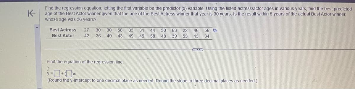 K
Find the regression equation, letting the first variable be the predictor (x) variable. Using the listed actress/actor ages in various years, find the best predicted
age of the Best Actor winner, given that the age of the Best Actress winner that year is 30 years. Is the result within 5 years of the actual Best Actor winner,
whose age was 36 years?
Best Actress 27 30 30 58 33 31 44
Best Actor 42 36 40 43 49 49 58
Find, the equation of the regression line.
V
30 63 22 46 56 P
48 39 53 43 34
(Round the y-intercept to one decimal place as needed. Round the slope to three decimal places as needed.)