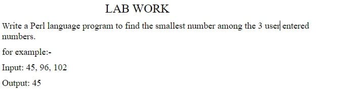 LAB WORK
Write a Perl language program to find the smallest number among the 3 user entered
numbers.
for example:-
Input: 45, 96, 102
Output: 45
