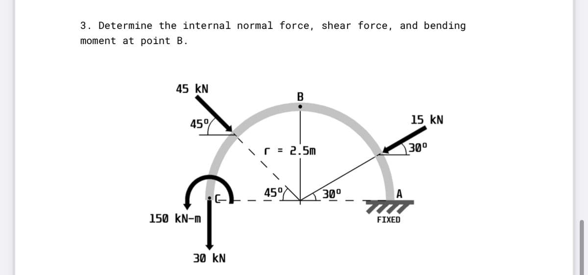 3. Determine the internal normal force, shear force, and bending
moment at point B.
45 kN
B
15 kN
45%
\ = 2.5M
300
45°
300
A
150 kN-m
FIXED
30 kN
