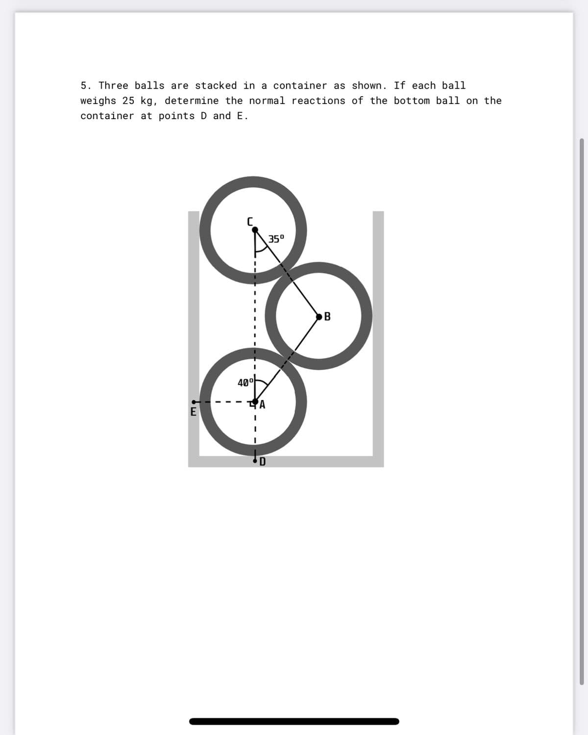 5. Three balls are stacked in a container as shown. If each ball
weighs 25 kg, determine the normal reactions of the bottom ball on the
container at points D and E.
35°
B
40°
