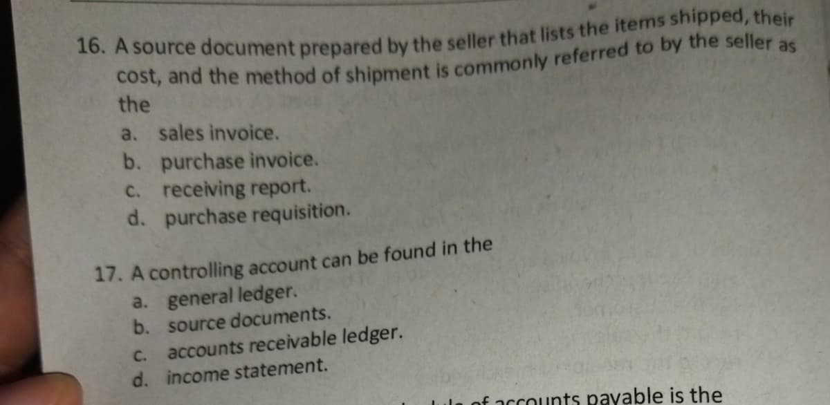 the
a. sales invoice.
b. purchase invoice.
C. receiving report.
d. purchase requisition.
17. A controlling account can be found in the
a. general ledger.
b. source documents.
accounts receivable ledger.
d. income statement.
C.
of accounts payable is the
