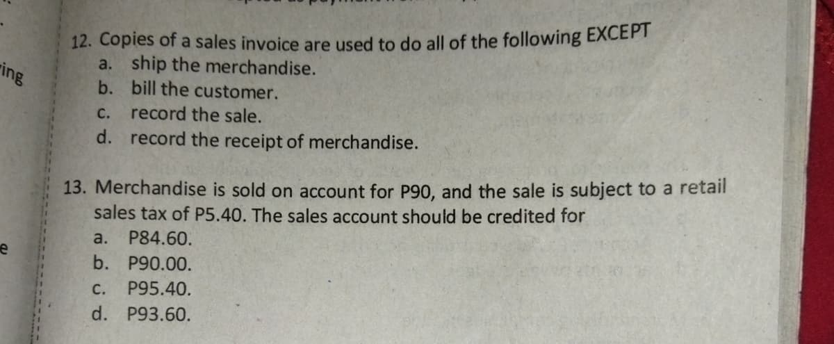 12. Copies of a sales invoice are used to do all of the following EXCEPT
a. ship the merchandise.
b. bill the customer.
ring
С.
record the sale.
d. record the receipt of merchandise.
13. Merchandise is sold on account for P90, and the sale is subject to a retail
sales tax of P5.40. The sales account should be credited for
a.
P84.60.
b. P90.00.
P95.40.
C.
d. P93.60.
