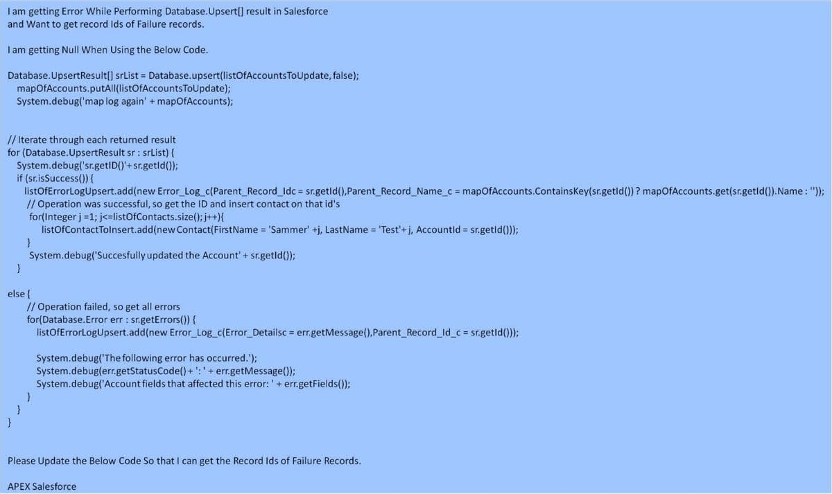 I am getting Error While Performing Database.Upsert[] result in Salesforce
and Want to get record Ids of Failure records.
I am getting Null When Using the Below Code.
Database.UpsertResult[] srList = Database.upsert(listOfAccounts ToUpdate, false);
mapOfAccounts.putAll(listOfAccountsToUpdate);
System.debug('map log again' + mapOfAccounts);
// Iterate through each returned result
for (Database.UpsertResult sr : srList) {
System.debug('sr.getID()'+sr.getld());
if (sr.isSuccess()) {
listOfErrorLogUpsert.add(new Error Log_c(Parent_Record Idc = sr.getld(),Parent_Record Name_c = mapOfAccounts.ContainsKey(sr.getld()) ? mapOfAccounts.get(sr.getld()).Name: "));
// Operation was successful, so get the ID and insert contact on that id's
for(Integer j =1; j<=listOfContacts.size(); j++){
listOfContactTolnsert.add(new Contact(FirstName = 'Sammer' +j, LastName = 'Test'+ j, Accountld = sr.getld()));
}
System.debug('Succesfully updated the Account' + sr.getld());
else {
// Operation failed, so get all errors
for(Database.Error err : sr.getErrors()) {
listOfErrorLogUpsert.add(new Error_Log_c(Error_Detailsc = err.getMessage(),Parent Record_ld_c = sr.getld()));
System.debug('The following error has occurred.');
System.debug(err.getStatusCode() + ': ' + err.getMessage());
System.debug('Account fields that affected this error: '+ err.getFields());
Please Update the Below Code So that I can get the Record Ids of Failure Records.
APEX Salesforce
